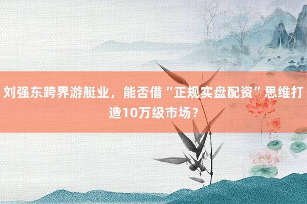 刘强东跨界游艇业，能否借“正规实盘配资”思维打造10万级市场？