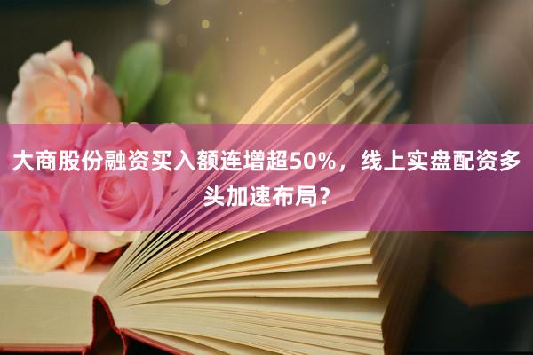 大商股份融资买入额连增超50%，线上实盘配资多头加速布局？