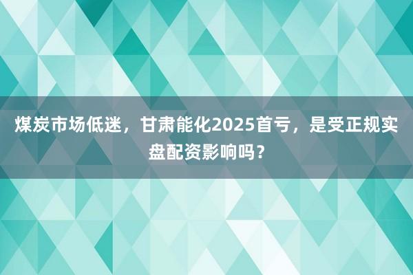 煤炭市场低迷，甘肃能化2025首亏，是受正规实盘配资影响吗？