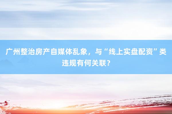 广州整治房产自媒体乱象，与“线上实盘配资”类违规有何关联？
