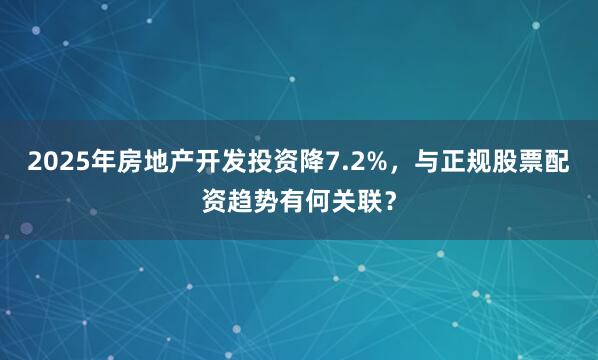 2025年房地产开发投资降7.2%，与正规股票配资趋势有何关联？
