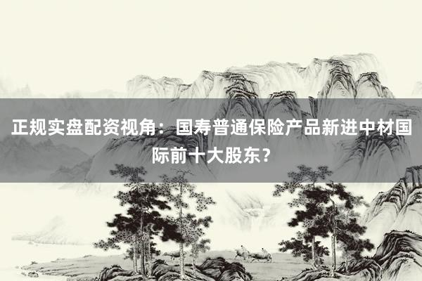 正规实盘配资视角：国寿普通保险产品新进中材国际前十大股东？