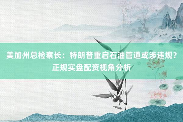 美加州总检察长：特朗普重启石油管道或涉违规？正规实盘配资视角分析