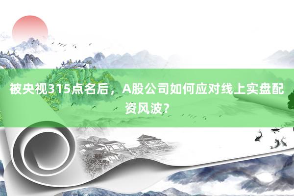 被央视315点名后，A股公司如何应对线上实盘配资风波？