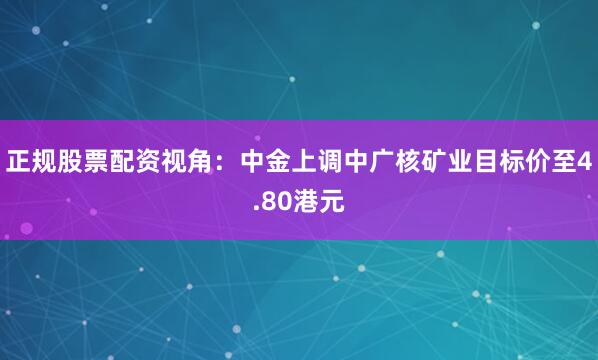 正规股票配资视角：中金上调中广核矿业目标价至4.80港元