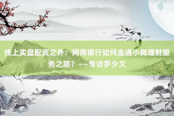 线上实盘配资之外：网商银行如何走通小微理财服务之路？——专访罗少文