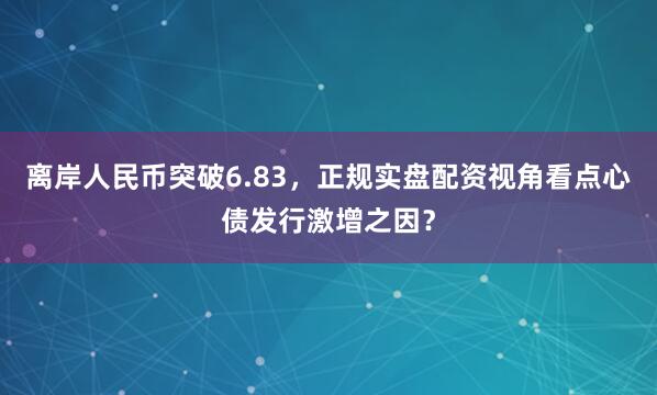 离岸人民币突破6.83，正规实盘配资视角看点心债发行激增之因？