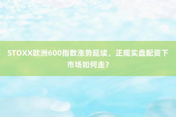 STOXX欧洲600指数涨势延续，正规实盘配资下市场如何走？