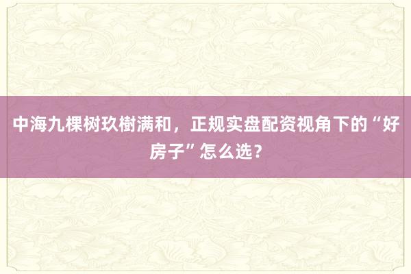 中海九棵树玖樹满和，正规实盘配资视角下的“好房子”怎么选？