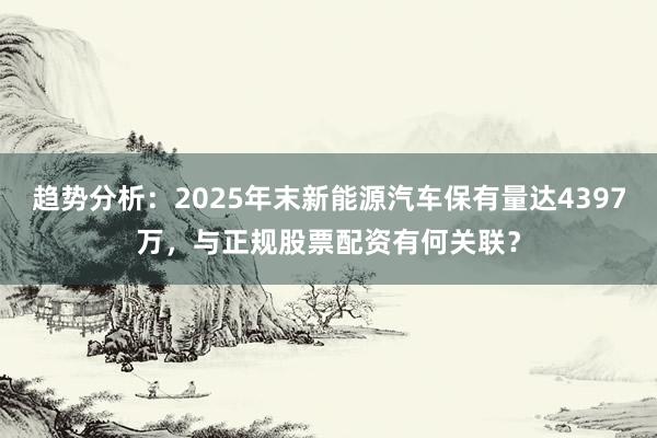 趋势分析：2025年末新能源汽车保有量达4397万，与正规股票配资有何关联？