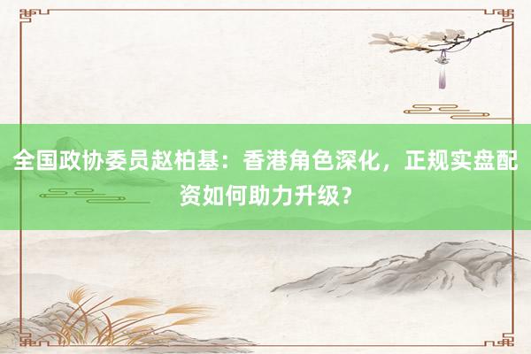 全国政协委员赵柏基：香港角色深化，正规实盘配资如何助力升级？