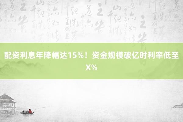 配资利息年降幅达15%！资金规模破亿时利率低至X%