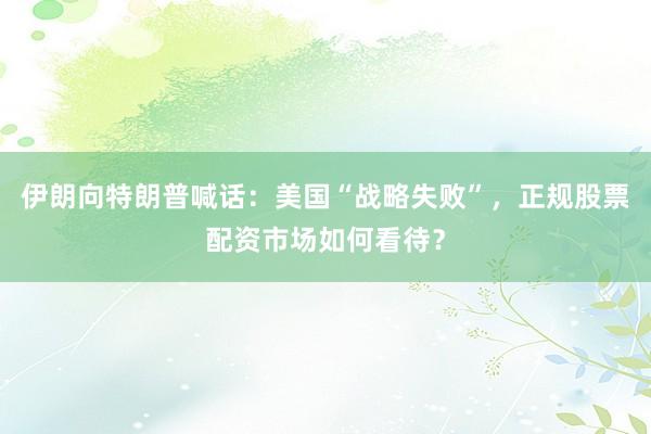 伊朗向特朗普喊话：美国“战略失败”，正规股票配资市场如何看待？