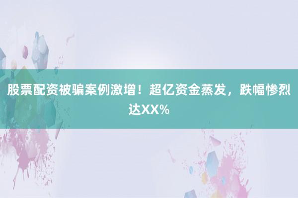 股票配资被骗案例激增！超亿资金蒸发，跌幅惨烈达XX%