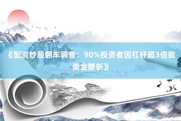 《配资炒股翻车调查：90%投资者因杠杆超3倍致资金腰斩》