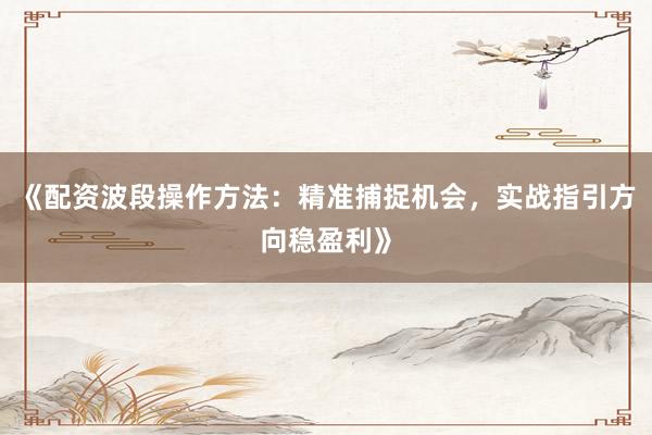 《配资波段操作方法：精准捕捉机会，实战指引方向稳盈利》