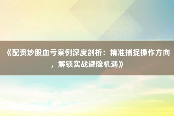 《配资炒股血亏案例深度剖析：精准捕捉操作方向，解锁实战避险机遇》