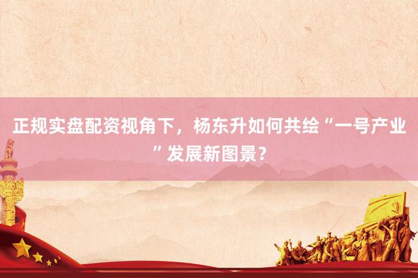 正规实盘配资视角下，杨东升如何共绘“一号产业”发展新图景？