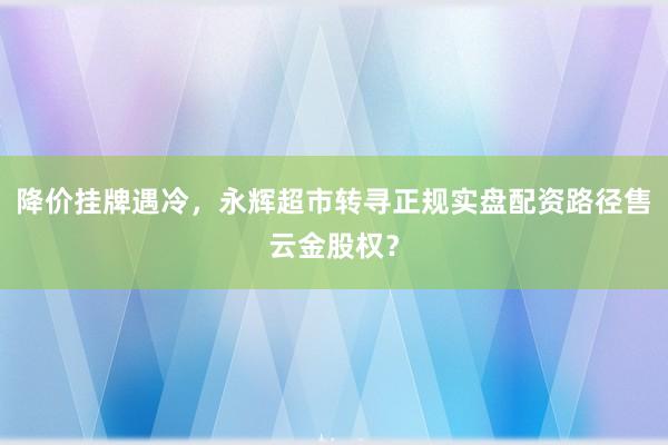 降价挂牌遇冷，永辉超市转寻正规实盘配资路径售云金股权？