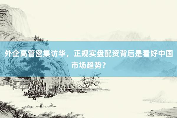 外企高管密集访华，正规实盘配资背后是看好中国市场趋势？