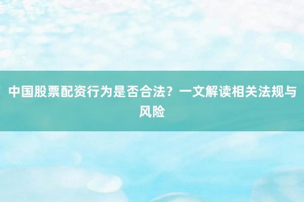 中国股票配资行为是否合法？一文解读相关法规与风险