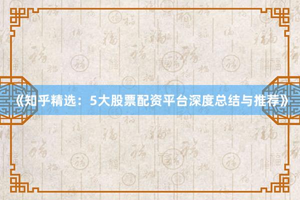 《知乎精选：5大股票配资平台深度总结与推荐》