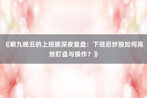 《朝九晚五的上班族深夜复盘：下班后炒股如何高效盯盘与操作？》