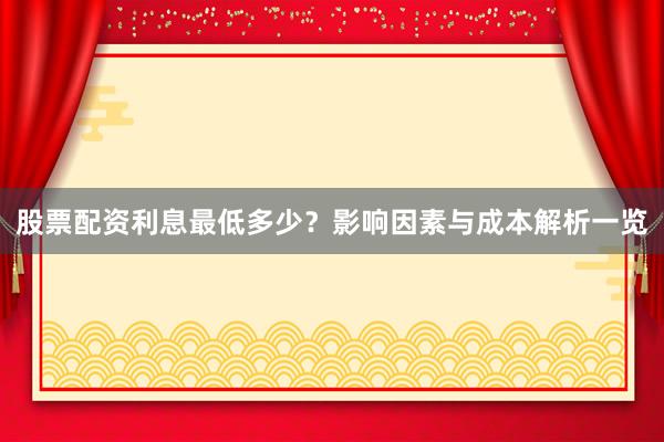 股票配资利息最低多少？影响因素与成本解析一览