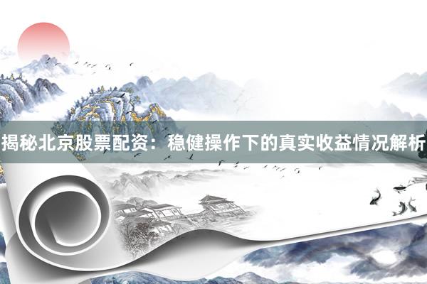 揭秘北京股票配资：稳健操作下的真实收益情况解析