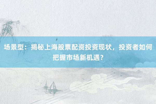 场景型：揭秘上海股票配资投资现状，投资者如何把握市场新机遇？