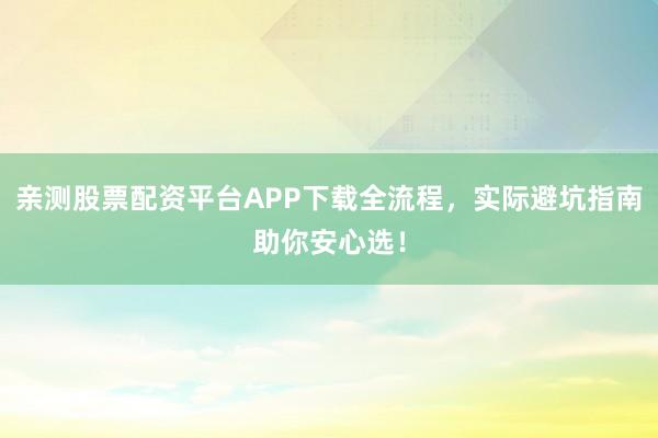 亲测股票配资平台APP下载全流程，实际避坑指南助你安心选！