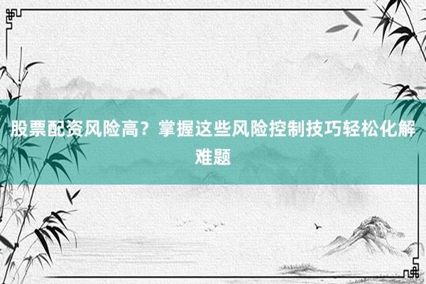 股票配资风险高？掌握这些风险控制技巧轻松化解难题