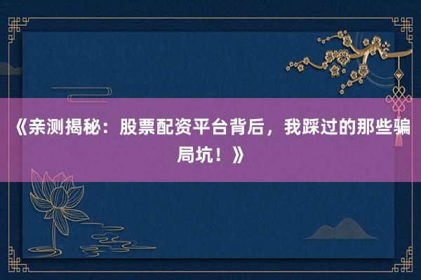 《亲测揭秘:股票配资平台背后,我踩过的那些骗局坑!》