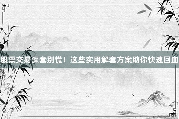 股票交易深套别慌！这些实用解套方案助你快速回血