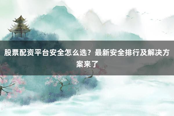股票配资平台安全怎么选？最新安全排行及解决方案来了