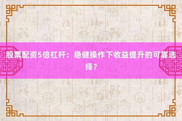 股票配资5倍杠杆：稳健操作下收益提升的可靠选择？