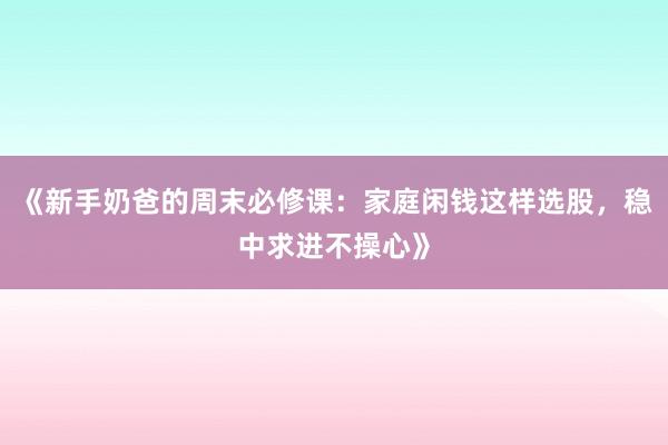 《新手奶爸的周末必修课：家庭闲钱这样选股，稳中求进不操心》
