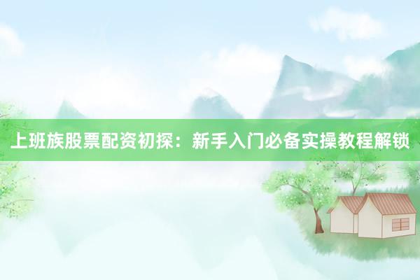 上班族股票配资初探：新手入门必备实操教程解锁