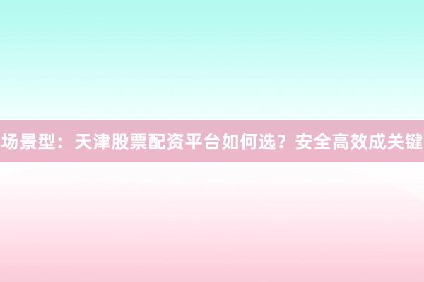 场景型：天津股票配资平台如何选？安全高效成关键