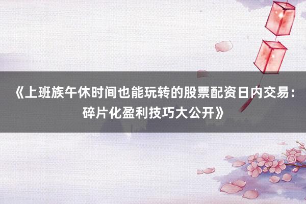 《上班族午休时间也能玩转的股票配资日内交易：碎片化盈利技巧大公开》