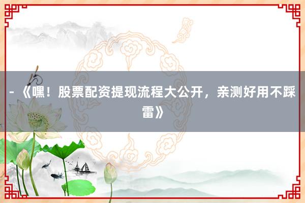 - 《嘿！股票配资提现流程大公开，亲测好用不踩雷》