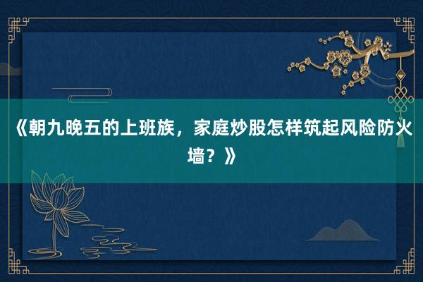 《朝九晚五的上班族，家庭炒股怎样筑起风险防火墙？》