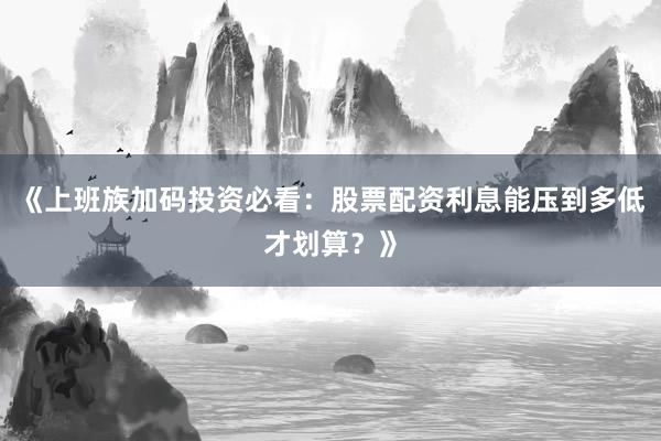 《上班族加码投资必看:股票配资利息能压到多低才划算?》