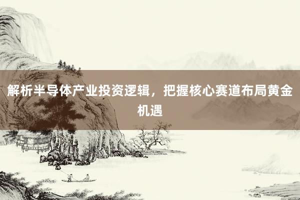 解析半导体产业投资逻辑，把握核心赛道布局黄金机遇
