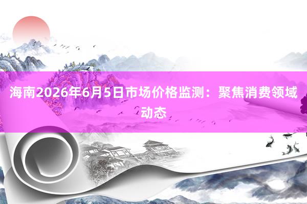 海南2026年6月5日市场价格监测：聚焦消费领域动态