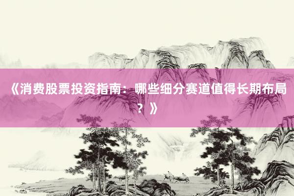 《消费股票投资指南：哪些细分赛道值得长期布局？》