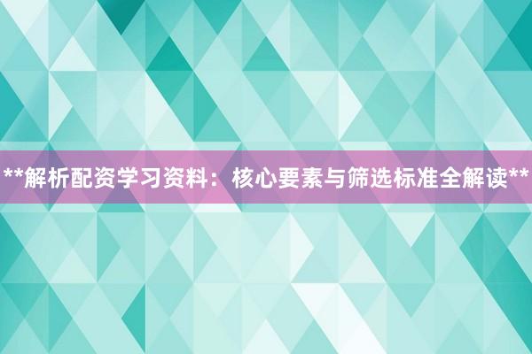 **解析配资学习资料：核心要素与筛选标准全解读**