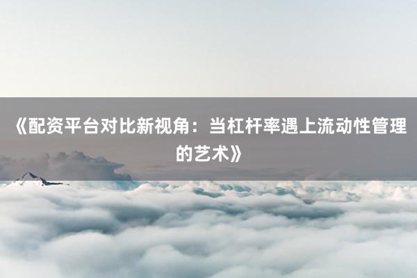 《配资平台对比新视角：当杠杆率遇上流动性管理的艺术》
