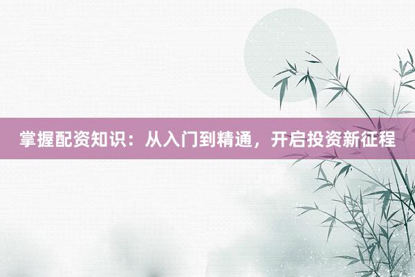 掌握配资知识:从入门到精通,开启投资新征程
