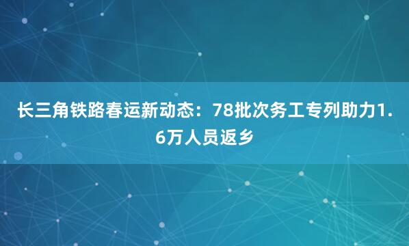 长三角铁路春运新动态:78批次务工专列助力1.6万人员返乡